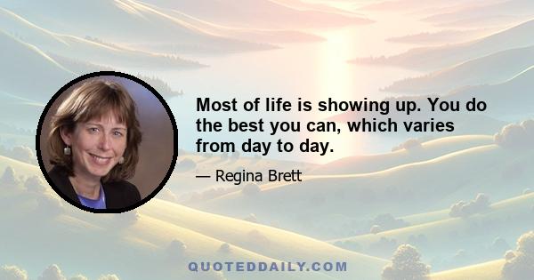 Most of life is showing up. You do the best you can, which varies from day to day.