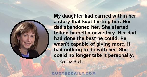 My daughter had carried within her a story that kept hurting her: Her dad abandoned her. She started telling herself a new story. Her dad had done the best he could. He wasn't capable of giving more. It had nothing to