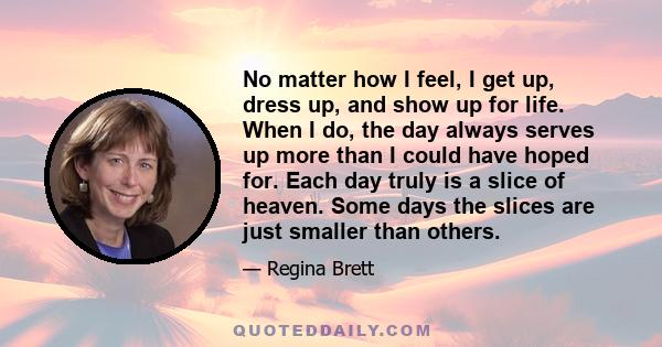 No matter how I feel, I get up, dress up, and show up for life. When I do, the day always serves up more than I could have hoped for. Each day truly is a slice of heaven. Some days the slices are just smaller than