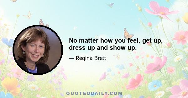 No matter how you feel, get up, dress up and show up.