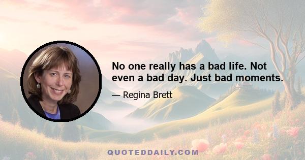 No one really has a bad life. Not even a bad day. Just bad moments.