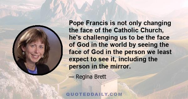 Pope Francis is not only changing the face of the Catholic Church, he's challenging us to be the face of God in the world by seeing the face of God in the person we least expect to see it, including the person in the