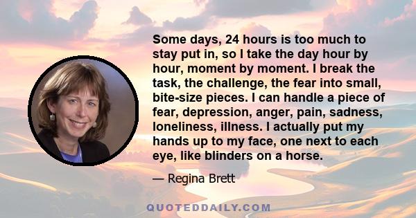 Some days, 24 hours is too much to stay put in, so I take the day hour by hour, moment by moment. I break the task, the challenge, the fear into small, bite-size pieces. I can handle a piece of fear, depression, anger,