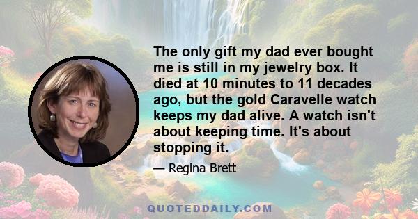 The only gift my dad ever bought me is still in my jewelry box. It died at 10 minutes to 11 decades ago, but the gold Caravelle watch keeps my dad alive. A watch isn't about keeping time. It's about stopping it.