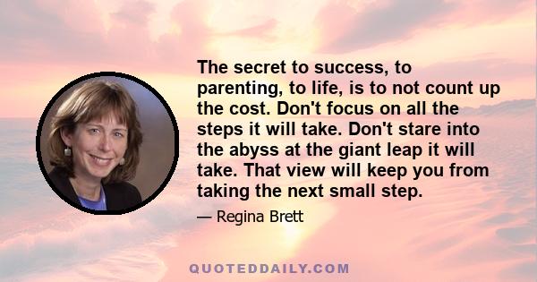 The secret to success, to parenting, to life, is to not count up the cost. Don't focus on all the steps it will take. Don't stare into the abyss at the giant leap it will take. That view will keep you from taking the