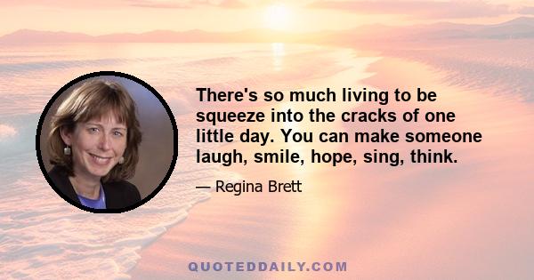 There's so much living to be squeeze into the cracks of one little day. You can make someone laugh, smile, hope, sing, think.