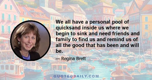 We all have a personal pool of quicksand inside us where we begin to sink and need friends and family to find us and remind us of all the good that has been and will be.