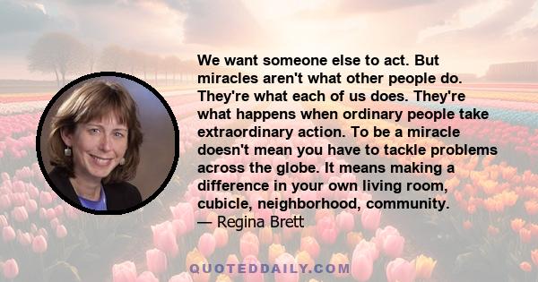 We want someone else to act. But miracles aren't what other people do. They're what each of us does. They're what happens when ordinary people take extraordinary action. To be a miracle doesn't mean you have to tackle