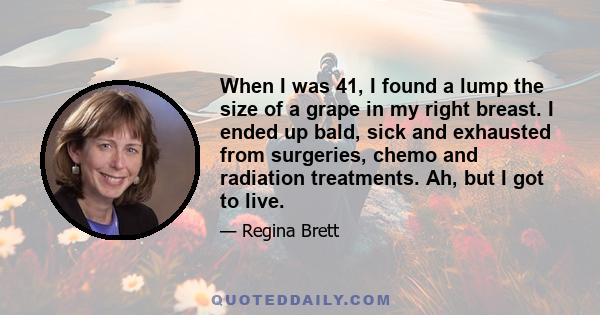 When I was 41, I found a lump the size of a grape in my right breast. I ended up bald, sick and exhausted from surgeries, chemo and radiation treatments. Ah, but I got to live.