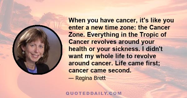 When you have cancer, it's like you enter a new time zone: the Cancer Zone. Everything in the Tropic of Cancer revolves around your health or your sickness. I didn't want my whole life to revolve around cancer. Life