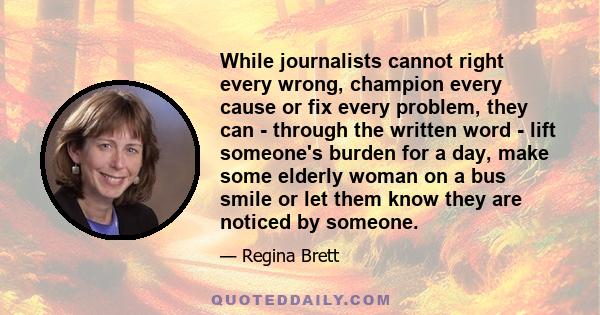 While journalists cannot right every wrong, champion every cause or fix every problem, they can - through the written word - lift someone's burden for a day, make some elderly woman on a bus smile or let them know they