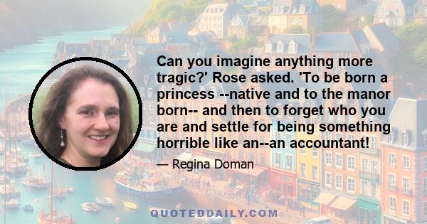 Can you imagine anything more tragic?' Rose asked. 'To be born a princess --native and to the manor born-- and then to forget who you are and settle for being something horrible like an--an accountant!