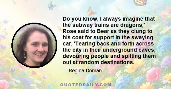 Do you know, I always imagine that the subway trains are dragons,' Rose said to Bear as they clung to his coat for support in the swaying car. 'Tearing back and forth across the city in their underground caves,