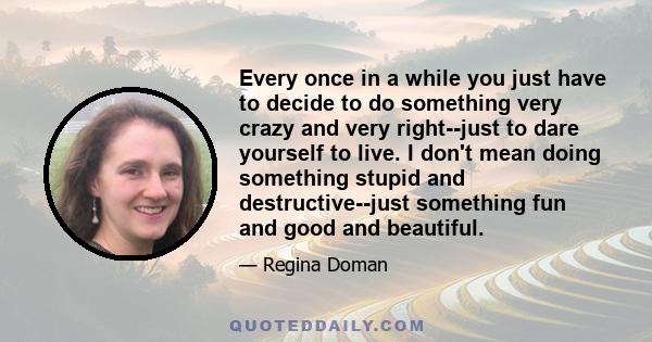 Every once in a while you just have to decide to do something very crazy and very right--just to dare yourself to live. I don't mean doing something stupid and destructive--just something fun and good and beautiful.