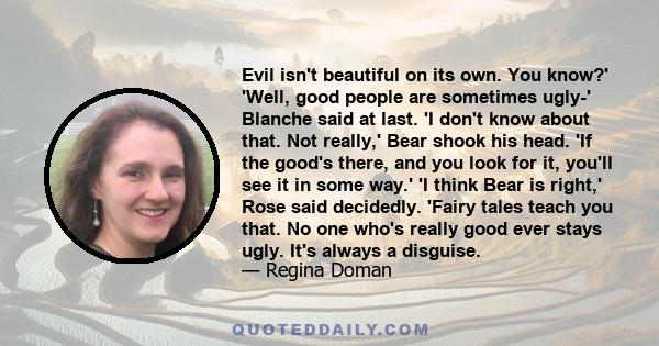 Evil isn't beautiful on its own. You know?' 'Well, good people are sometimes ugly-' Blanche said at last. 'I don't know about that. Not really,' Bear shook his head. 'If the good's there, and you look for it, you'll see 