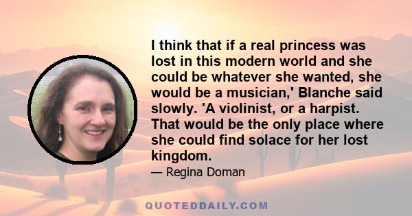 I think that if a real princess was lost in this modern world and she could be whatever she wanted, she would be a musician,' Blanche said slowly. 'A violinist, or a harpist. That would be the only place where she could 