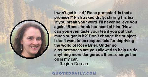 I won't get killed,' Rose protested. Is that a promise?' Fish asked dryly, stirring his tea. 'If you break your word, I'll never believe you again.' Rose shook her head at him. 'How can you even taste your tea if you