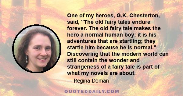 One of my heroes, G.K. Chesterton, said, The old fairy tales endure forever. The old fairy tale makes the hero a normal human boy; it is his adventures that are startling; they startle him because he is normal.