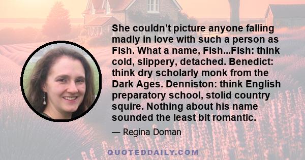 She couldn’t picture anyone falling madly in love with such a person as Fish. What a name, Fish...Fish: think cold, slippery, detached. Benedict: think dry scholarly monk from the Dark Ages. Denniston: think English