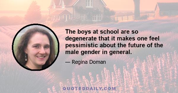 The boys at school are so degenerate that it makes one feel pessimistic about the future of the male gender in general.