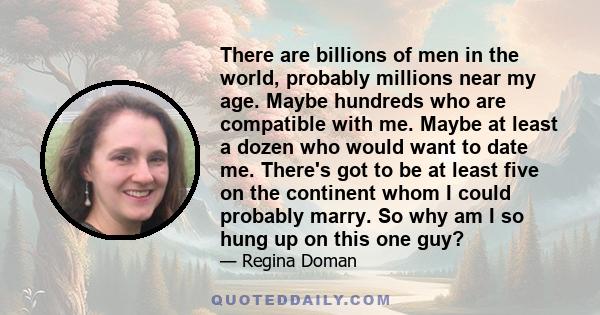 There are billions of men in the world, probably millions near my age. Maybe hundreds who are compatible with me. Maybe at least a dozen who would want to date me. There's got to be at least five on the continent whom I 