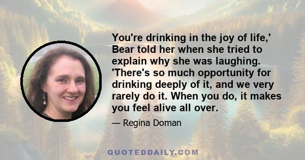 You're drinking in the joy of life,' Bear told her when she tried to explain why she was laughing. 'There's so much opportunity for drinking deeply of it, and we very rarely do it. When you do, it makes you feel alive