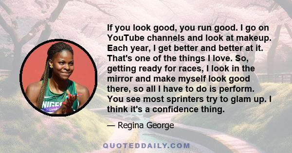 If you look good, you run good. I go on YouTube channels and look at makeup. Each year, I get better and better at it. That's one of the things I love. So, getting ready for races, I look in the mirror and make myself