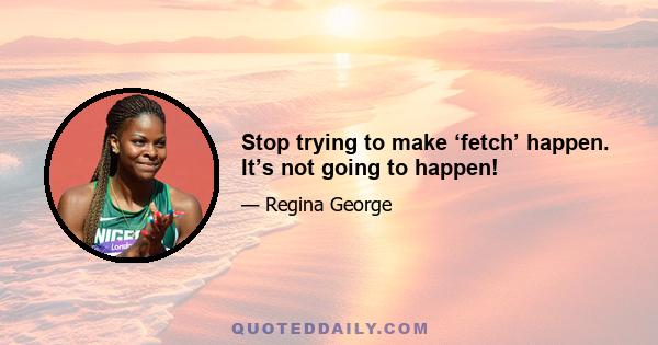 Stop trying to make ‘fetch’ happen. It’s not going to happen!