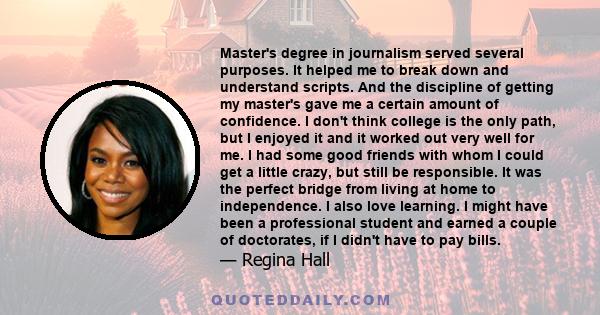 Master's degree in journalism served several purposes. It helped me to break down and understand scripts. And the discipline of getting my master's gave me a certain amount of confidence. I don't think college is the