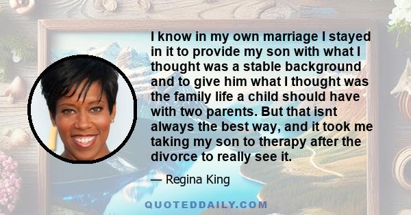 I know in my own marriage I stayed in it to provide my son with what I thought was a stable background and to give him what I thought was the family life a child should have with two parents. But that isnt always the