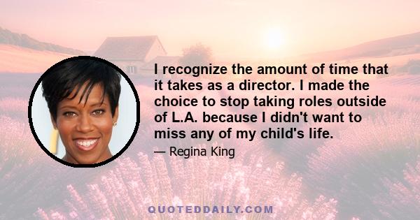 I recognize the amount of time that it takes as a director. I made the choice to stop taking roles outside of L.A. because I didn't want to miss any of my child's life.