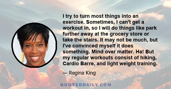 I try to turn most things into an exercise. Sometimes, I can't get a workout in, so I will do things like park further away at the grocery store or take the stairs. It may not be much, but I've convinced myself it does