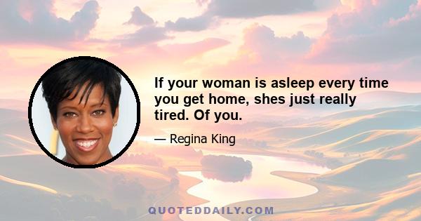 If your woman is asleep every time you get home, shes just really tired. Of you.