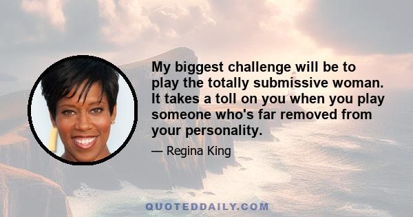 My biggest challenge will be to play the totally submissive woman. It takes a toll on you when you play someone who's far removed from your personality.