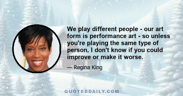 We play different people - our art form is performance art - so unless you're playing the same type of person, I don't know if you could improve or make it worse.