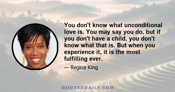 You don't know what unconditional love is. You may say you do, but if you don't have a child, you don't know what that is. But when you experience it, it is the most fulfilling ever.