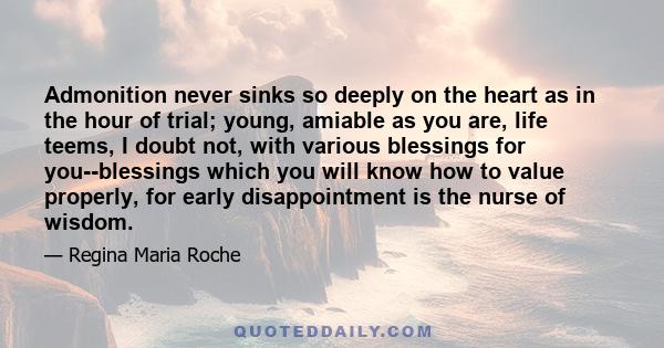 Admonition never sinks so deeply on the heart as in the hour of trial; young, amiable as you are, life teems, I doubt not, with various blessings for you--blessings which you will know how to value properly, for early