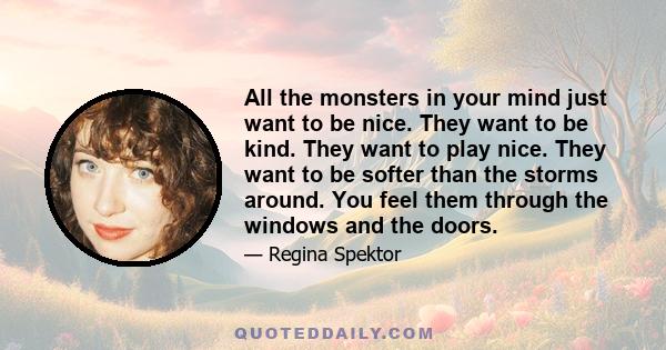 All the monsters in your mind just want to be nice. They want to be kind. They want to play nice. They want to be softer than the storms around. You feel them through the windows and the doors.