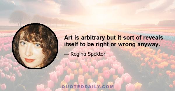 Art is arbitrary but it sort of reveals itself to be right or wrong anyway.