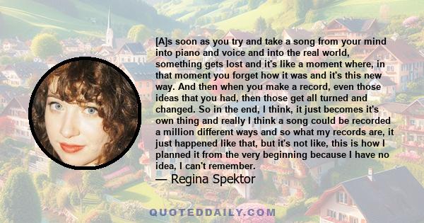 [A]s soon as you try and take a song from your mind into piano and voice and into the real world, something gets lost and it's like a moment where, in that moment you forget how it was and it's this new way. And then