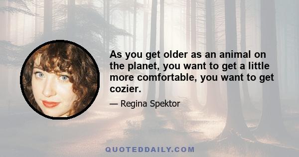 As you get older as an animal on the planet, you want to get a little more comfortable, you want to get cozier.