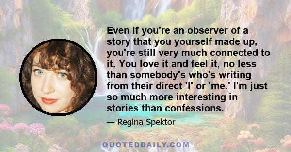 Even if you're an observer of a story that you yourself made up, you're still very much connected to it. You love it and feel it, no less than somebody's who's writing from their direct 'I' or 'me.' I'm just so much