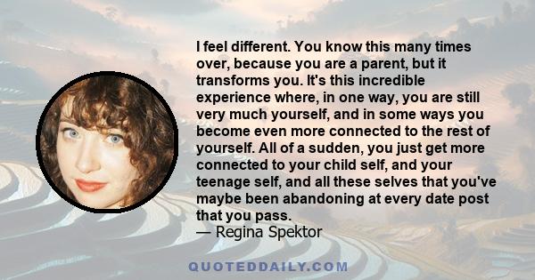 I feel different. You know this many times over, because you are a parent, but it transforms you. It's this incredible experience where, in one way, you are still very much yourself, and in some ways you become even