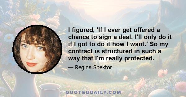 I figured, 'If I ever get offered a chance to sign a deal, I'll only do it if I got to do it how I want.' So my contract is structured in such a way that I'm really protected.