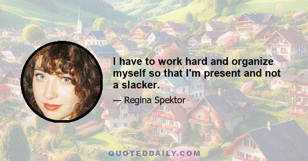 I have to work hard and organize myself so that I'm present and not a slacker.