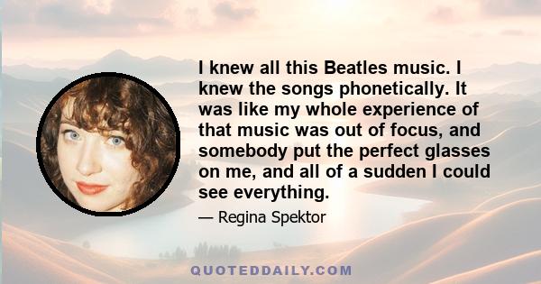 I knew all this Beatles music. I knew the songs phonetically. It was like my whole experience of that music was out of focus, and somebody put the perfect glasses on me, and all of a sudden I could see everything.