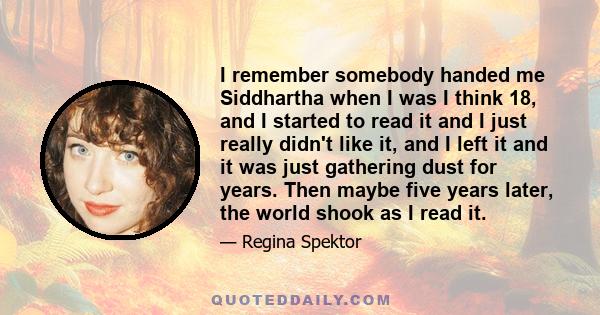 I remember somebody handed me Siddhartha when I was I think 18, and I started to read it and I just really didn't like it, and I left it and it was just gathering dust for years. Then maybe five years later, the world