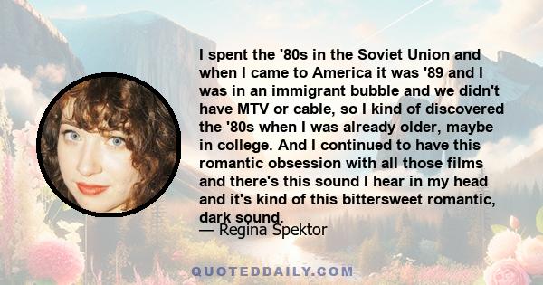 I spent the '80s in the Soviet Union and when I came to America it was '89 and I was in an immigrant bubble and we didn't have MTV or cable, so I kind of discovered the '80s when I was already older, maybe in college.