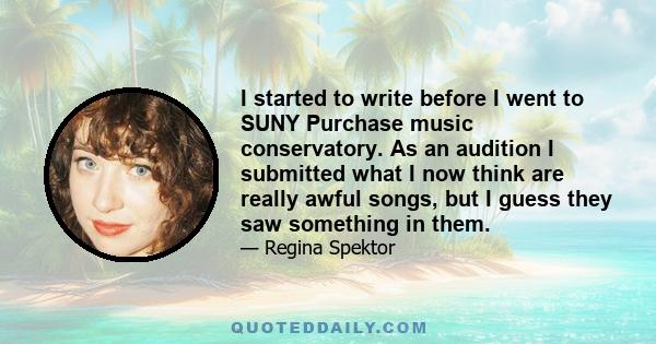 I started to write before I went to SUNY Purchase music conservatory. As an audition I submitted what I now think are really awful songs, but I guess they saw something in them.