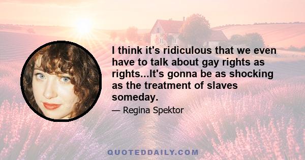 I think it's ridiculous that we even have to talk about gay rights as rights...It's gonna be as shocking as the treatment of slaves someday.